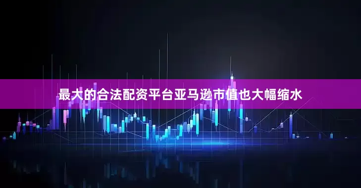 最大的合法配资平台亚马逊市值也大幅缩水