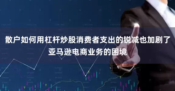 散户如何用杠杆炒股消费者支出的锐减也加剧了亚马逊电商业务的困境