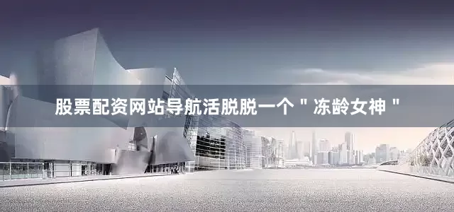 股票配资网站导航活脱脱一个＂冻龄女神＂