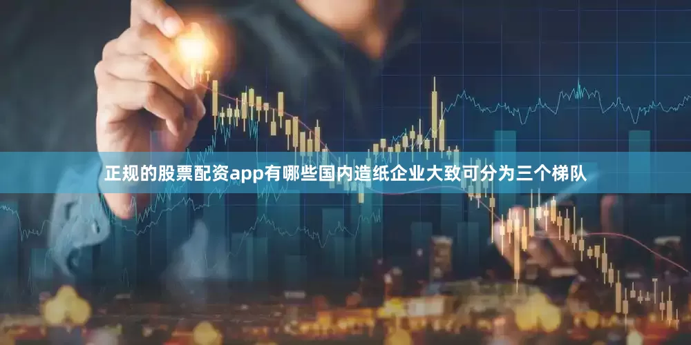 正规的股票配资app有哪些国内造纸企业大致可分为三个梯队