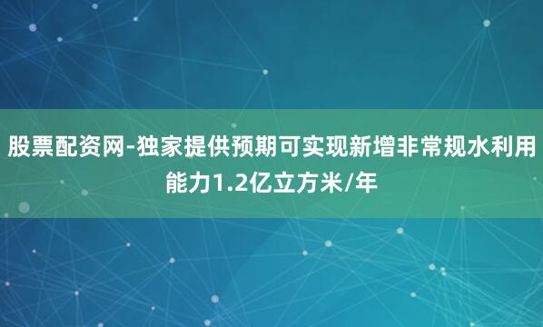 股票配资网-独家提供预期可实现新增非常规水利用能力1.2亿立方米/年