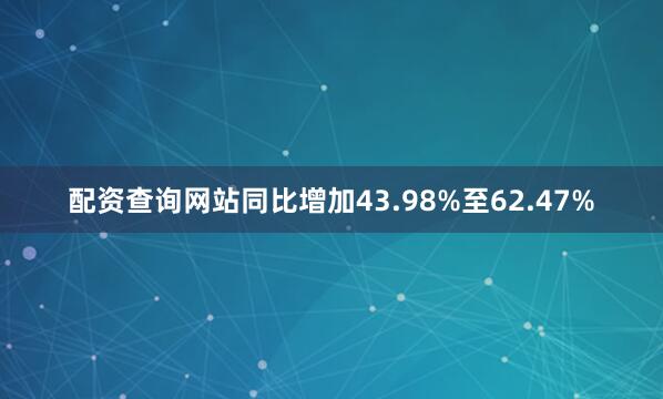 配资查询网站同比增加43.98%至62.47%