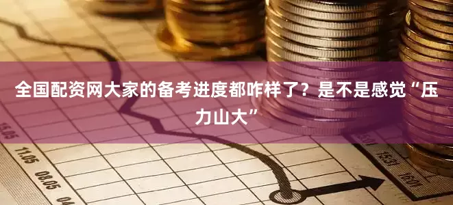 全国配资网大家的备考进度都咋样了？是不是感觉“压力山大”
