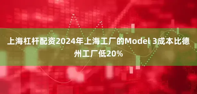 上海杠杆配资2024年上海工厂的Model 3成本比德州工厂低20%