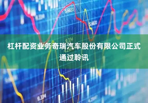 杠杆配资业务奇瑞汽车股份有限公司正式通过聆讯